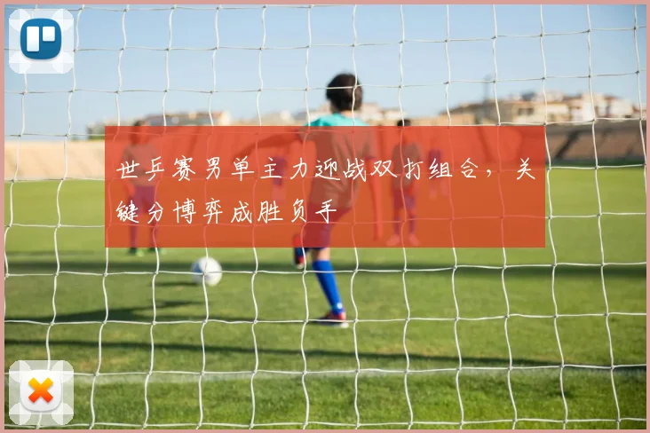 世乒赛男单主力迎战双打组合，关键分博弈成胜负手
