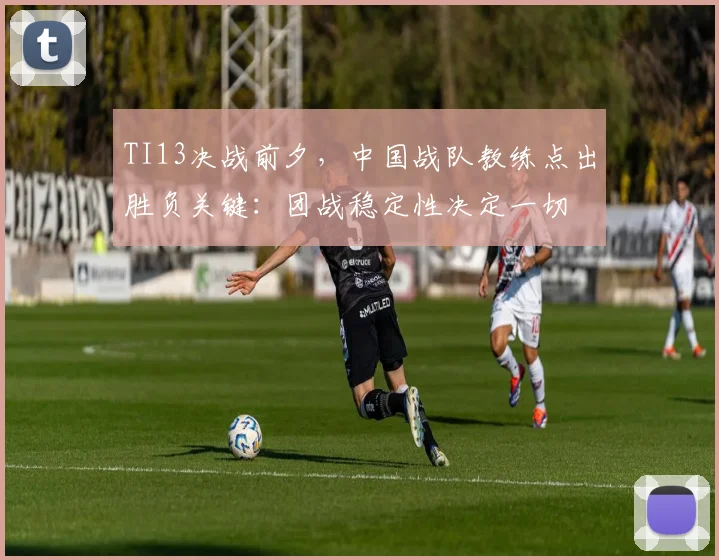 TI13决战前夕，中国战队教练点出胜负关键：团战稳定性决定一切