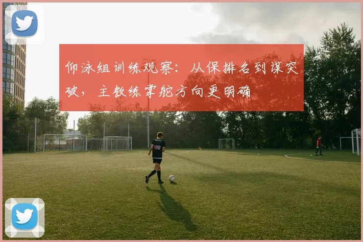 仰泳组训练观察：从保排名到谋突破，主教练掌舵方向更明确