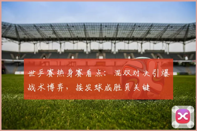 世乒赛热身赛看点：混双对决引爆战术博弈，接发球成胜负关键