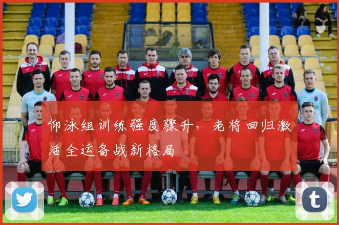 仰泳组训练强度骤升，老将回归激活全运备战新格局