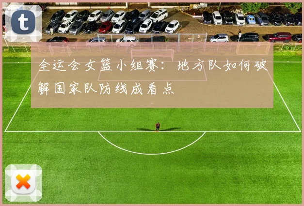 全运会女篮小组赛：地方队如何破解国家队防线成看点