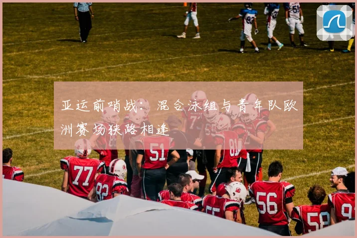 亚运前哨战：混合泳组与青年队欧洲赛场狭路相逢