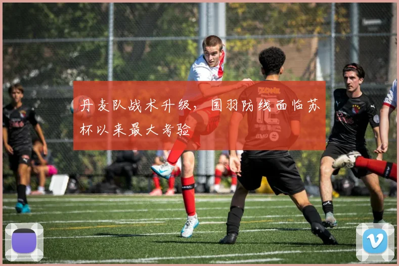 丹麦队战术升级，国羽防线面临苏杯以来最大考验