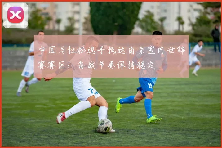 中国马拉松选手抵达南京室内世锦赛赛区，备战节奏保持稳定