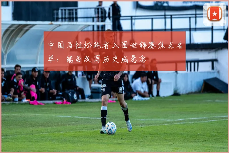 中国马拉松跑者入围世锦赛焦点名单，能否改写历史成悬念