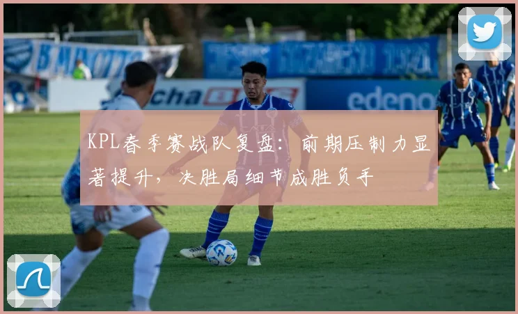 KPL春季赛战队复盘：前期压制力显著提升，决胜局细节成胜负手