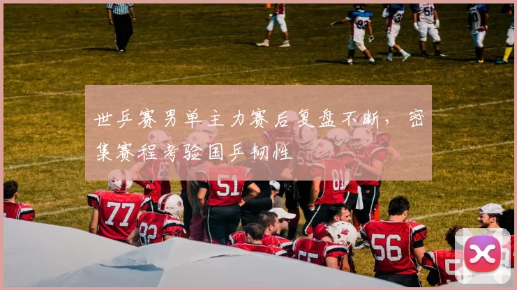 世乒赛男单主力赛后复盘不断，密集赛程考验国乒韧性