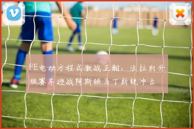 FE电动方程式激战正酣，法拉利升级赛车迎战阿斯顿马丁新锐冲击