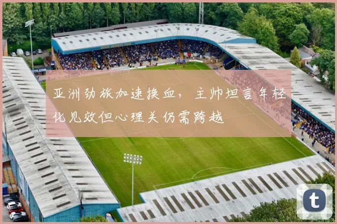 亚洲劲旅加速换血，主帅坦言年轻化见效但心理关仍需跨越