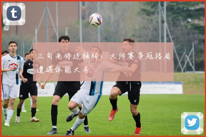 三旬老将连轴转，大师赛争冠格局遭遇体能大考