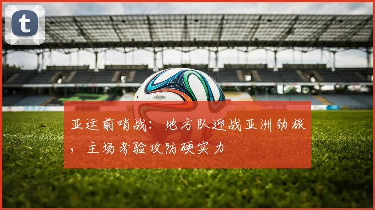 亚运前哨战：地方队迎战亚洲劲旅，主场考验攻防硬实力
