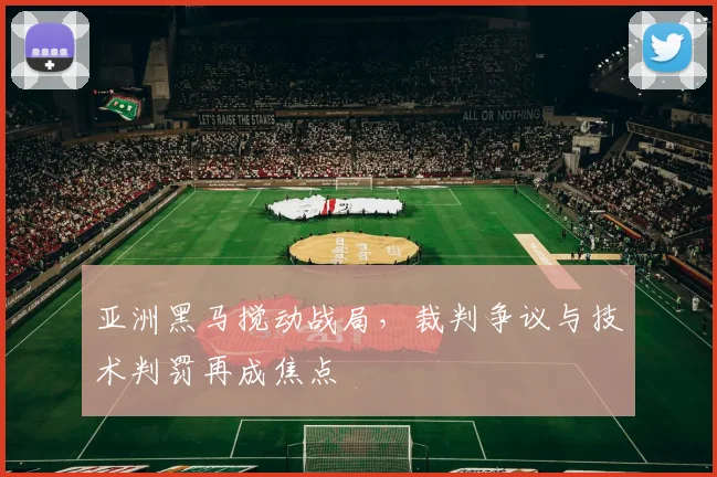 亚洲黑马搅动战局，裁判争议与技术判罚再成焦点
