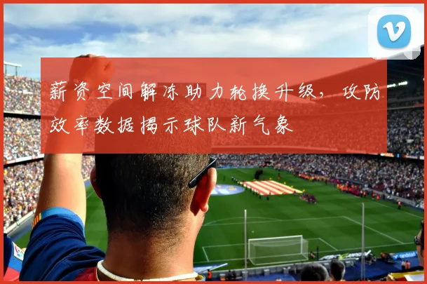 薪资空间解冻助力轮换升级，攻防效率数据揭示球队新气象