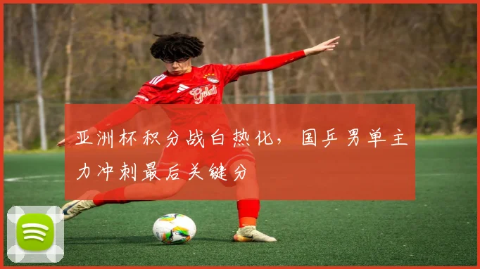 亚洲杯积分战白热化，国乒男单主力冲刺最后关键分