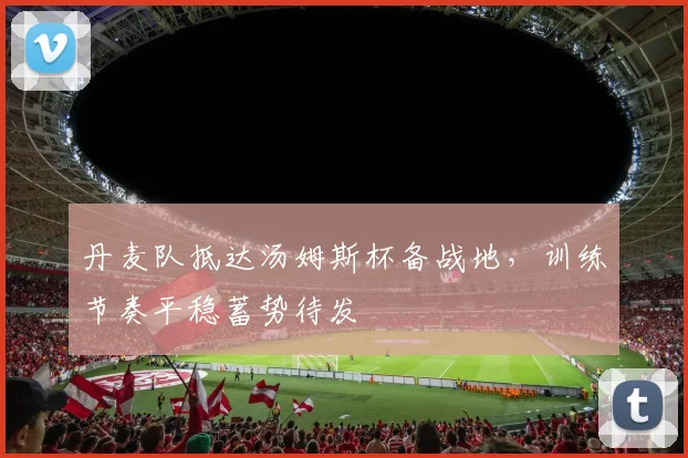 丹麦队抵达汤姆斯杯备战地，训练节奏平稳蓄势待发