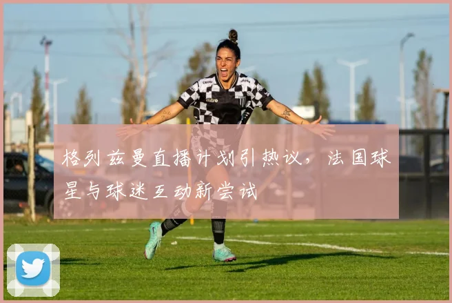 格列兹曼直播计划引热议，法国球星与球迷互动新尝试