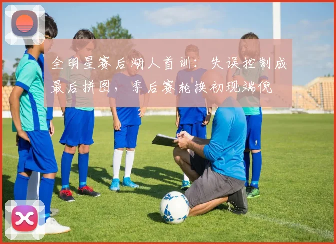 全明星赛后湖人首训：失误控制成最后拼图，季后赛轮换初现端倪