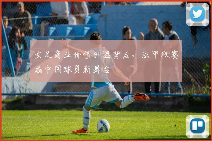 女足商业价值升温背后，法甲联赛成中国球员新舞台