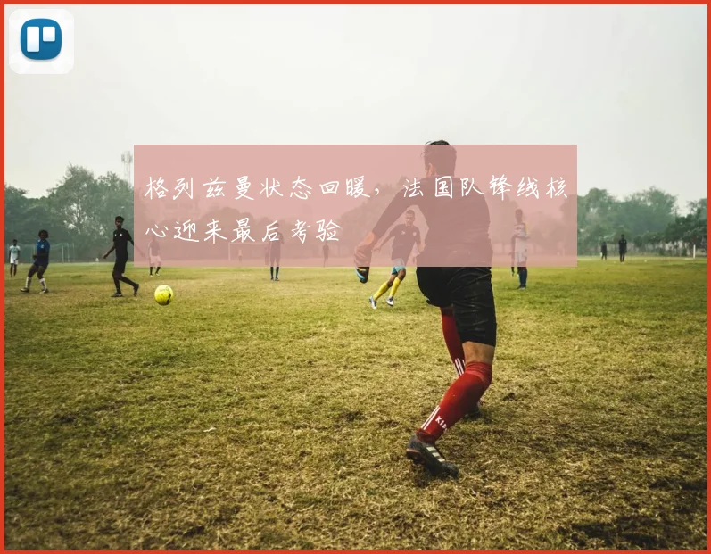格列兹曼状态回暖，法国队锋线核心迎来最后考验
