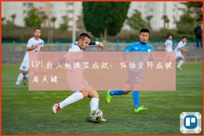 LPL新人轮换显成效，临场变阵成破局关键
