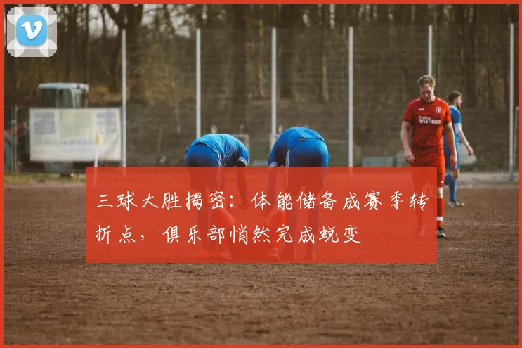 三球大胜揭密：体能储备成赛季转折点，俱乐部悄然完成蜕变