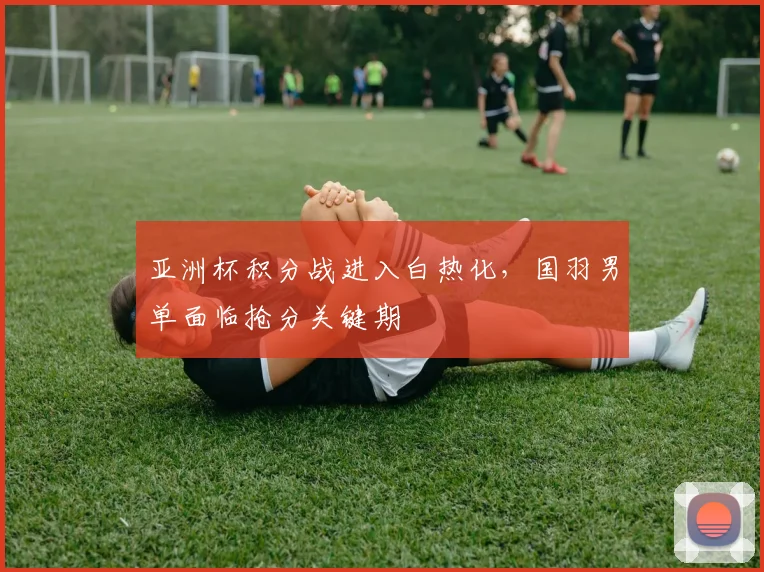 亚洲杯积分战进入白热化，国羽男单面临抢分关键期