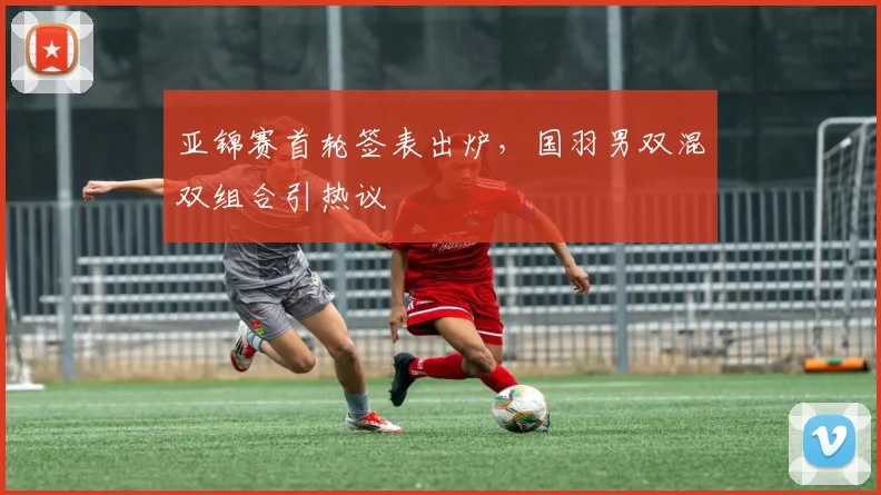 亚锦赛首轮签表出炉，国羽男双混双组合引热议