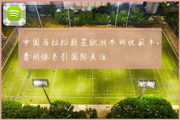 中国马拉松新星欧洲冬训收获丰，青训体系引国际关注