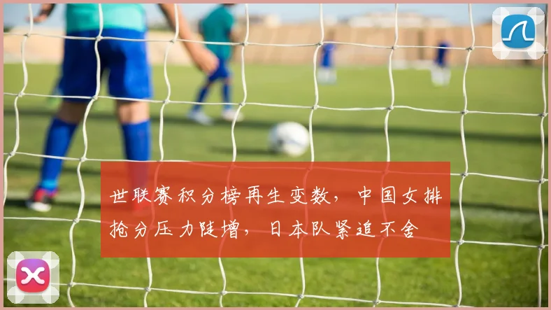 世联赛积分榜再生变数，中国女排抢分压力陡增，日本队紧追不舍