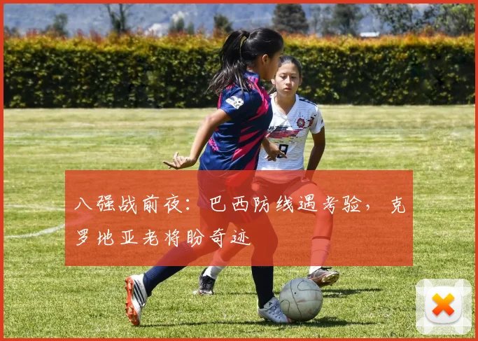 八强战前夜：巴西防线遇考验，克罗地亚老将盼奇迹