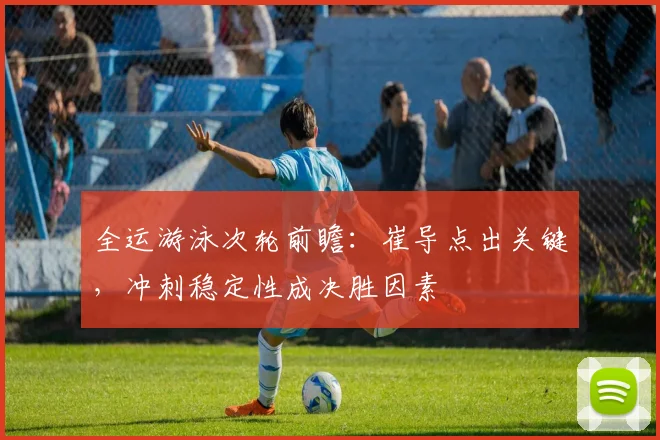 全运游泳次轮前瞻：崔导点出关键，冲刺稳定性成决胜因素