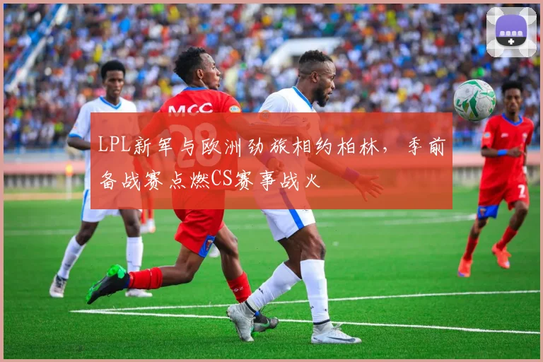 LPL新军与欧洲劲旅相约柏林，季前备战赛点燃CS赛事战火