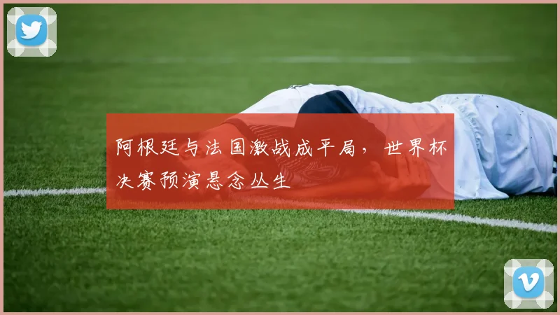 阿根廷与法国激战成平局，世界杯决赛预演悬念丛生