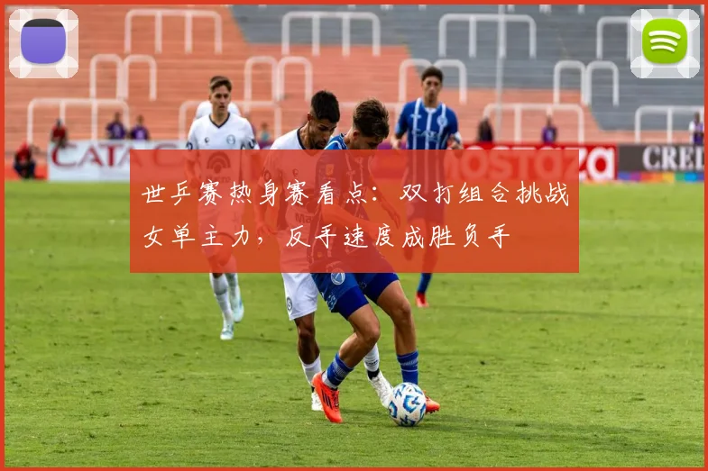 世乒赛热身赛看点：双打组合挑战女单主力，反手速度成胜负手