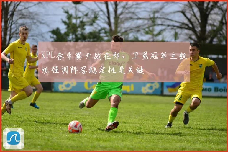 KPL春季赛开战在即，卫冕冠军主教练强调阵容稳定性是关键