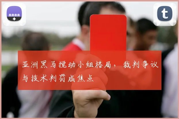 亚洲黑马搅动小组格局，裁判争议与技术判罚成焦点