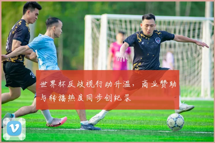 世界杯反歧视行动升温，商业赞助与转播热度同步创纪录