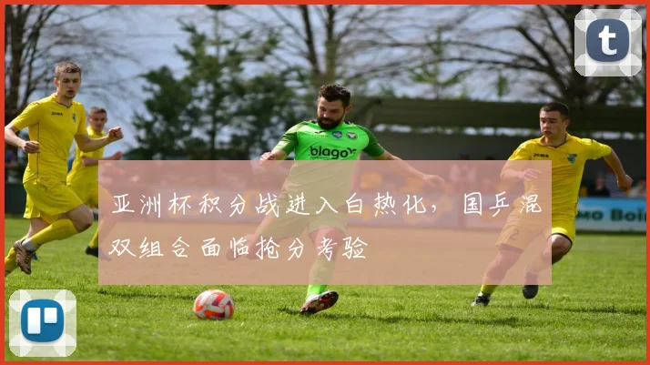 亚洲杯积分战进入白热化，国乒混双组合面临抢分考验