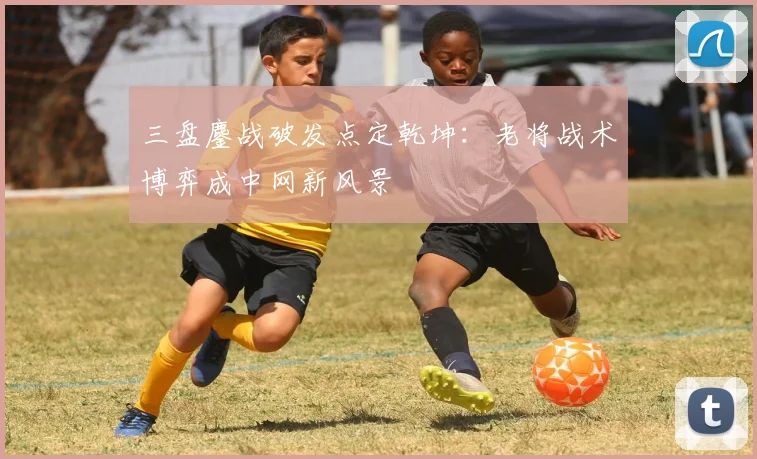 三盘鏖战破发点定乾坤：老将战术博弈成中网新风景